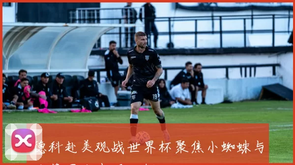 德科赴美观战世界杯聚焦小蜘蛛与巴萨国脚表现分析